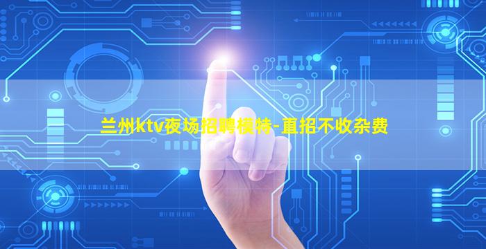 兰州ktv夜场招聘模特-直招不收杂费